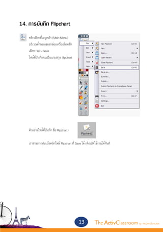 14. การบันทึก Flipchart
	   คลิกเลือกที่เมนูหลัก (Main Menu) 	
	   บริเวณด้านบนของกล่องเครื่องมือหลัก
	   เลือก File > Save
	   ไฟล์ที่บันทึกจะเป็นนามสกุล .flipchart




	   ตัวอย่างไฟล์ที่บันทึก ชื่อ Flipchart1


	   เราสามารถดับเบิ้ลคลิกไฟล์ Flipchart ที่ Save ได้ เพื่อเปิดใช้งานได้ทันที




                                               13             The ActivClassroom by PROMETHEAN
 