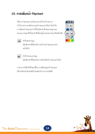 15. การเพิ่มหน้า Flipchart
       	    เนื่องจาก Flipchart จะเป็นเอกสารคล้ายหน้ากระดาษ
       	    ทำ�ให้เราสามารถเพิ่มจำ�นวนหน้า Flipchart ได้อย่างไม่จำ�กัด
       	    การเพิ่มหน้า Flipchart ทำ�ได้โดยเลือกคำ�สั่ง Next Page และ
       	    Previous Page ซึ่งทั้งสองคำ�สั่งนี้จะอยู่ด้านบนของกล่องเครื่องมือหลัก	


       		           คำ�สั่ง Next Page
       		           เมื่อเลือกคำ�สั่งนี้จะเป็นการสร้างหน้า Flipchart เปล่า
       		           หน้าถัดไป


       		           คำ�สั่ง Previous Page
       		           เมื่อเลือกคำ�สั่งนี้จะเป็นการกลับไปยังหน้า Flipchart ที่แล้ว


       	    เราสามารถใช้คำ�สั่งทั้งสองนี้ในการเปลี่ยนไปดูหน้า Flipchart
       	    ถัดไปหรือหน้าย้อนหลังได้ เช่นเดียวกับการอ่านหนังสือ




The ActivClassroom by PROMETHEAN                       14
 