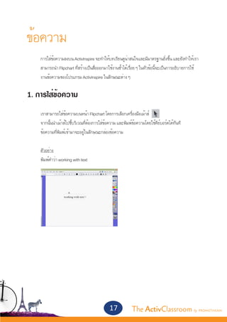 ข้อความ
	    การใส่ข้อความลงบน ActivInspire จะทำ�ให้บทเรียนดูน่าสนใจและมีมาตรฐานยิ่งขึ้น และยังทำ�ให้เรา	
	    สามารถนำ� Flipchart ที่สร้างเป็นสื่อออกมาใช้งานซ้ำ�ได้เรื่อย ๆ ในหัวข้อนี้จะเป็นการอธิบายการใช้	
	    งานข้อความของโปรแกรม ActivInspire ในลักษณะต่าง ๆ


1. การใส่ข้อความ
	
	    เราสามารถใส่ข้อความบนหน้า Flipchart โดยการเลือกเครื่องมือเม้าส์
 	   จากนั้นนำ�เม้าส์ไปชี้บริเวณที่ต้องการใส่ข้อความ และพิมพ์ข้อความโดยใช้คีย์บอร์ดได้ทันที
	    ข้อความที่พิมพ์เข้ามาจะอยู่ในลักษณะกล่องข้อความ


	    ตัวอย่าง
	    พิมพ์คำ�ว่า working with text




                                               17           The ActivClassroom by PROMETHEAN
 