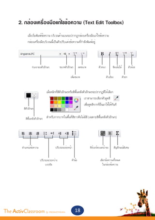 2. กล่องเครื่องมือแก้ไขข้อความ (Text Edit Toolbox)
       	
       	        เมื่อเริ่มพิมพ์ข้อความ บริเวณด้านบนจะปรากฏกล่องเครื่องมือแก้ไขข้อความ
       	        กล่องเครื่องมือบริเวณนี้เป็นตัวปรับแต่งข้อความที่กำ�ลังพิมพ์อยู่


       	
       	
                    Font ของตัวอักษร           ขนาดตัวอักษร       ลดขนาด           ตัวหนา          ขีดเส้นใต้           ตัวห้อย

                                                        เพิ่มขนาด                           ตัวเอียง            ตัวยก

       			
       			              เมื่อคลิกที่สีตัวอักษรหรือสีพื้นหลังตัวอักษรจะปรากฏสีให้เลือก
       							                                               เราสามารถเลือกตัวดูดสี
       				                       			                        เพื่อดูดสีจากที่อื่นมาใช้ได้ทันที
        สีตัวอักษร
       			
       			อักษร สำ�หรับกากบาทในพื้นที่สีขาวคือไม่มีสี (เฉพาะสีพื้นหลังตัวอักษร)
          สีพื้นหลังตัว
       							




           ตำ�แหน่งข้อความ                ปรับระยะย่อหน้า                  คีย์บอร์ดบนหน้าจอ           สัญลักษณ์พิเศษ


                             ปรับระยะระหว่าง             หัวข้อ                     เลือกข้อความทั้งหมด
                                  บรรทัด                                              ในกล่องข้อความ




The ActivClassroom by PROMETHEAN                              18
 