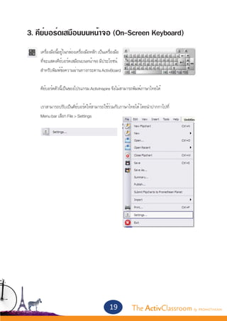 3. คีย์บอร์ดเสมือนบนหน้าจอ (On-Screen Keyboard)
	   เครื่องมือนี้อยู่ในกล่องเครื่องมือหลัก เป็นเครื่องมือ
	   ที่จะแสดงคีย์บอร์ดเสมือนบนหน้าจอ มีประโยชน์
	   สำ�หรับพิมพ์ข้อความผ่านทางกระดาน ActivBoard
	
	   คีย์บอร์ดตัวนี้เป็นของโปรแกรม ActivInspire จึงไม่สามารถพิมพ์ภาษาไทยได้


	   เราสามารถปรับเป็นคีย์บอร์ดให้สามารถใช้ร่วมกับภาษาไทยได้ โดยนำ�ปากกาไปที	่
	   Menu bar เลือก File > Settings




                                                 19         The ActivClassroom by PROMETHEAN
 