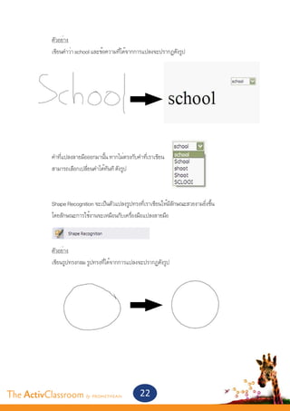 ตัวอย่าง
       	    เขียนคำ�ว่า school และข้อความที่ได้จากการแปลงจะปรากฏดังรูป




       	




       	    คำ�ที่แปลงลายมือออกมานั้น หากไม่ตรงกับคำ�ที่เราเขียน
       	    สามารถเลือกเปลี่ยนคำ�ได้ทันที ดังรูป
       	


       	    Shape Recognition จะเป็นตัวแปลงรูปทรงที่เราเขียนให้มีลักษณะสวยงามยิ่งขึ้น	
       	    โดยลักษณะการใช้งานจะเหมือนกับเครื่องมือแปลงลายมือ



       	    ตัวอย่าง
       	    เขียนรูปทรงกลม รูปทรงที่ได้จากการแปลงจะปรากฏดังรูป




The ActivClassroom by PROMETHEAN                    22
 