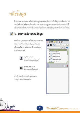 คลังข้อมูล
	      โปรแกรม ActivInspire มาพร้อมกับคลังข้อมูล (Resource) ซึงประกอบไปด้วยรูปภาพ พืนหลัง ตาราง 	
                                                                 ่                          ้
	      เสียง ไฟล์แฟลช ไฟล์ฟลิปชาร์ตตัวอย่าง และบทเรียนสำ�เร็จรูป จำ�นวนมหาศาล ที่สามารถนำ�มาใช้	
	      สร้างบทเรียนให้น่าสนใจมากยิ่งขึ้น และคลังข้อมูลนี้ยังสามารถเก็บข้อมูลส่วนตัวเข้าเพิ่มไปได้อีกด้วย


	      1. เริ่มการใช้งานคลังข้อมูล
	      คลิกที่ Resource บนแถบหน้าต่าง Browserหรือบน
	      กล่องเครื่องมือหลัก บริเวณ Browser จะแสดง
	      คลังข้อมูลขึ้นมา ส่วนประกอบหลักของคลังข้อมูล
	      แบ่งเป็นสองส่วนคือ


			                    My Resources
			                    ส่วนแสดงคลังข้อมูลส่วนตัว


			                 Shared Resources
			                 ส่วนแสดงคลังข้อมูลทั่วไป
		
	 สำ�หรับข้อมูลที่มาพร้อมกับ ActivInspire
	  จะอยู่ใน Shared Resources




                                                23            The ActivClassroom by PROMETHEAN
 