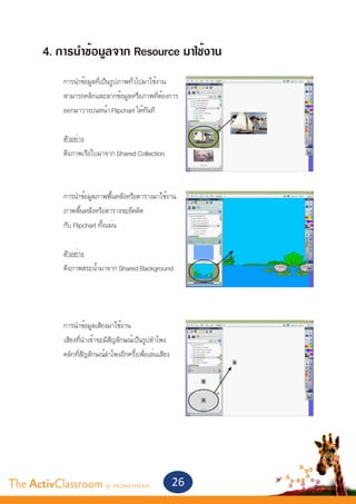 4. การนำ�ข้อมูลจาก Resource มาใช้งาน
       	    การนำ�ข้อมูลที่เป็นรูปภาพทั่วไปมาใช้งาน
       	    สามารถคลิกและลากข้อมูลหรือภาพที่ต้องการ
       	    ออกมาวางบนหน้า Flipchart ได้ทันที
       	
       	    ตัวอย่าง
       	    ดึงภาพเรือใบมาจาก Shared Collection



       	    การนำ�ข้อมูลภาพพื้นหลังหรือตารางมาใช้งาน
       	    ภาพพื้นหลังหรือตารางจะยึดติด
       	    กับ Flipchart ทั้งแผ่น
       	
       	    ตัวอย่าง
       	    ดึงภาพสระน้ำ�มาจาก Shared Background




       	    การนำ�ข้อมูลเสียงมาใช้งาน
       	    เสียงที่นำ�เข้าจะมีสัญลักษณ์เป็นรูปลำ�โพง
       	    คลิกที่สัญลักษณ์ลำ�โพงอีกครั้งเพื่อเล่นเสียง




The ActivClassroom by PROMETHEAN                           26
 