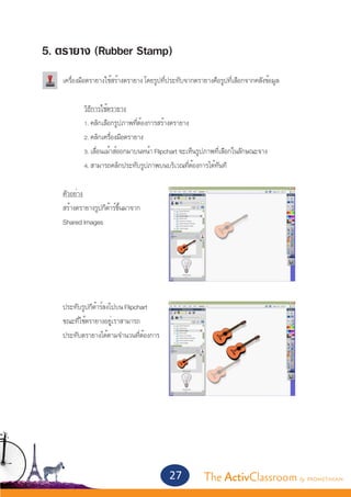 5. ตรายาง (Rubber Stamp)
	 เครื่องมือตรายางใช้สร้างตรายาง โดยรูปที่ประทับจากตรายางคือรูปที่เลือกจากคลังข้อมูล
		
		          วิธีการใช้ตรายาง
		          1. คลิกเลือกรูปภาพที่ต้องการสร้างตรายาง
		          2. คลิกเครื่องมือตรายาง
		          3. เลื่อนเม้าส์ออกมาบนหน้า Flipchart จะเห็นรูปภาพที่เลือกในลักษณะจาง			
		          4. สามารถคลิกประทับรูปภาพบนบริเวณที่ต้องการได้ทันที


	     ตัวอย่าง
	     สร้างตรายางรูปกีต้าร์ขึ้นมาจาก									
	     Shared Images


		




	     ประทับรูปกีต้าร์ลงไปบน Flipchart
	     ขณะที่ใช้ตรายางอยู่เราสามารถ
	     ประทับตรายางได้ตามจำ�นวนที่ต้องการ 




                                            27       The ActivClassroom by PROMETHEAN
 