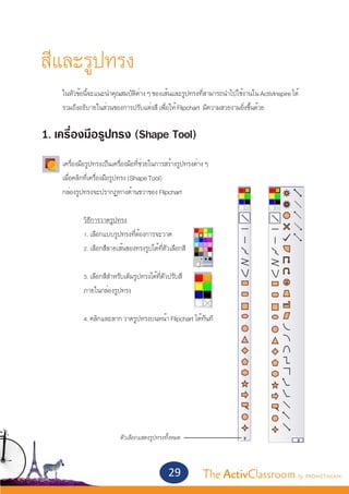 สีและรูปทรง
	      ในหัวข้อนี้จะแนะนำ�คุณสมบัติต่าง ๆ ของเส้นและรูปทรงที่สามารถนำ�ไปใช้งานใน ActivInspire ได้ 	
	      รวมถึงอธิบายในส่วนของการปรับแต่งสี เพื่อให้ Flipchart มีความสวยงามยิ่งขึ้นด้วย


1. เครื่องมือรูปทรง (Shape Tool)
	
	 เครื่องมือรูปทรงเป็นเครื่องมือที่ช่วยในการสร้างรูปทรงต่าง ๆ
	 เมื่อคลิกที่เครื่องมือรูปทรง (Shape Tool)
	 กล่องรูปทรงจะปรากฏทางด้านขวาของ Flipchart
	
	  	        วิธีการวาดรูปทรง
		          1. เลือกแบบรูปทรงที่ต้องการจะวาด
		          2. เลือกสีลายเส้นของทรงรูปได้ที่ตัวเลือกสี
		
		          3. เลือกสีสำ�หรับเติมรูปทรงได้ที่ตัวปรับสี
		          ภายในกล่องรูปทรง


		             4. คลิกและลาก วาดรูปทรงบนหน้า Flipchart ได้ทันที




                             ตัวเลือกแสดงรูปทรงทั้งหมด



                                                29          The ActivClassroom by PROMETHEAN
 