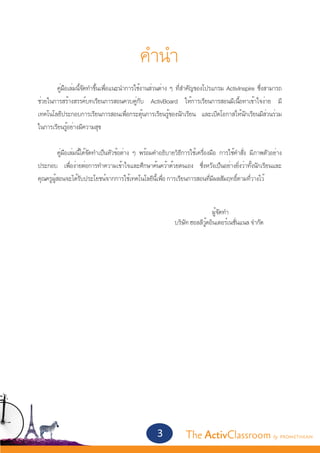 คำ�นำ�
	      คู่มือเล่มนี้จัดทำ�ขึ้นเพื่อแนะนำ�การใช้งานส่วนต่าง ๆ ที่สำ�คัญของโปรแกรม ActivInspire ซึ่งสามารถ
ช่วยในการสร้างสรรค์บทเรียนการสอนควบคู่กับ ActivBoard ให้การเรียนการสอนมีเนื้อหาเข้าใจง่าย มี
เทคโนโลยีประกอบการเรียนการสอนเพื่อกระตุ้นการเรียนรู้ของนักเรียน และเปิดโอกาสให้นักเรียนมีส่วนร่วม
ในการเรียนรู้อย่างมีความสุข


	         คู่มือเล่มนี้ได้จัดทำ�เป็นหัวข้อต่าง ๆ พร้อมคำ�อธิบายวิธีการใช้เครื่องมือ การใช้คำ�สั่ง มีภาพตัวอย่าง
ประกอบ เพื่อง่ายต่อการทำ�ความเข้าใจและศึกษาค้นคว้าด้วยตนเอง ซึ่งหวังเป็นอย่างยิ่งว่าทั้งนักเรียนและ
คุณครูผู้สอนจะได้รับประโยชน์จากการใช้เทคโนโลยีนี้เพื่อ การเรียนการสอนที่มีผลสัมฤทธิ์ตามที่วางไว้


									                  ผู้จัดทำ�
  							 บริษัท ฮอลลีวู้ดอินเตอร์เนชั่นแนล จำ�กัด
	




                                                      3            The ActivClassroom by PROMETHEAN
 