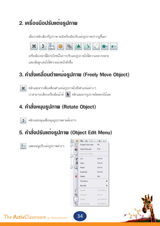 2. เครื่องมือปรับแต่งรูปภาพ
       	
       	    เมื่อเราคลิกเลือกที่รูปภาพ จะมีเครื่องมือปรับแต่งรูปภาพปรากฏขึ้นมา


       	
       	    เครื่องมือเหล่านี้มีประโยชน์ในการปรับแต่งรูปภาพให้มีความหลากหลาย
       	    และเพิ่มลูกเล่นให้มีความน่าสนใจยิ่งขึ้น


       3. คำ�สั่งเคลื่อนตำ�แหน่งรูปภาพ (Freely Move Object)
       	    คลิกและลากเพื่อเคลื่อนตำ�แหน่งรูปภาพไปยังตำ�แหน่งต่าง ๆ
       	    เราสามารถเลือกเครื่องมือเม้าส์     คลิกและลากรูปภาพโดยตรงได้เลย


       4. คำ�สั่งหมุนรูปภาพ (Rotate Object)
       	    คลิกและหมุนเพื่อหมุนรูปภาพตามต้องการ


       5. คำ�สั่งปรับแต่งรูปภาพ (Object Edit Menu)
       	
       	    แสดงเมนูปรับแต่งรูปภาพต่าง ๆ




The ActivClassroom by PROMETHEAN                    34
 