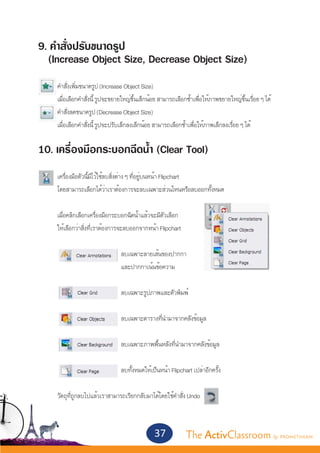 9. คำ�สั่งปรับขนาดรูป
  (Increase Object Size, Decrease Object Size)
	
	   คำ�สั่งเพิ่มขนาดรูป (Increase Object Size)
	   เมื่อเลือกคำ�สั่งนี้ รูปจะขยายใหญ่ขึ้นเล็กน้อย สามารถเลือกซ้ำ�เพื่อให้ภาพขยายใหญ่ขึ้นเรื่อย ๆ ได้
	   คำ�สั่งลดขนาดรูป (Decrease Object Size)
	   เมื่อเลือกคำ�สั่งนี้ รูปจะปรับเล็กลงเล็กน้อย สามารถเลือกซ้ำ�เพื่อให้ภาพเล็กลงเรื่อย ๆ ได้


10. เครื่องมือกระบอกฉีดน้ำ� (Clear Tool)
	
	   เครื่องมือตัวนี้มีไว้ใช้ลบสิ่งต่าง ๆ ที่อยู่บนหน้า Flipchart
	   โดยสามารถเลือกได้ว่าเราต้องการจะลบเฉพาะส่วนไหนหรือลบออกทั้งหมด
	
	   เมื่อคลิกเลือกเครื่องมือกระบอกฉีดน้ำ�แล้วจะมีตัวเลือก
	   ให้เลือกว่าสิ่งที่เราต้องการจะลบออกจากหน้า Flipchart
	
  				                          ลบเฉพาะลายเส้นของปากกา
				                            และปากกาเน้นข้อความ
	
				                            ลบเฉพาะรูปภาพและตัวพิมพ์


				                            ลบเฉพาะตารางที่นำ�มาจากคลังข้อมูล
		
				                            ลบเฉพาะภาพพื้นหลังที่นำ�มาจากคลังข้อมูล
		
				                            ลบทั้งหมดให้เป็นหน้า Flipchart เปล่าอีกครั้ง


	   วัตถุที่ถูกลบไปแล้วเราสามารถเรียกกลับมาได้โดยใช้คำ�สั่ง Undo



                                                37            The ActivClassroom by PROMETHEAN
 