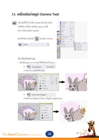 11. เครื่องมือถ่ายรูป (Camera Tool)
       	
       	      เครื่องมือนี้ไว้สำ�หรับจับภาพเฉพาะส่วนที่เราสนใจ
       	      โดยมีวิธีการให้จับภาพได้หลายรูปแบบ ดังนี้
       	      เริ่มการใช้งานกล้องถ่ายรูปโดย
       	
       	      คลิกที่ตัวเลือกเครื่องมือ     และเลือก Camera




       	
       	 วิธีการใช้เครื่องมือถ่ายรูป
       	 1. คลิกเลือกรูปแบบการถ่ายรูป ซึ่งมีทั้งหมดห้ารูปแบบ
       		         •	
       		         กำ�หนดกรอบเป็นพื้นที่สี่เหลี่ยม




       		              •	
       		              กำ�หนดกรอบเป็นรูปทรง โดยเราเป็นผู้กำ�หนดรูปทรงเอง




The ActivClassroom by PROMETHEAN                       38
 