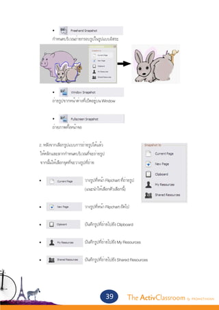 •	
		              กำ�หนดบริเวณถ่ายกรอบรูปในรูปแบบอิสระ




		              •	
		              ถ่ายรูปจากหน้าต่างที่เปิดอยู่บน Window


		              •	
		              ถ่ายภาพทั้งหน้าจอ


	        2. หลังจากเลือกรูปแบบการถ่ายรูปได้แล้ว
     	   ให้คลิกและลากกำ�หนดบริเวณที่จะถ่ายรูป
    	    จากนั้นให้เลือกจุดที่จะวางรูปที่ถ่าย	
	
	 •			                              วางรูปที่หน้า Flipchart ที่ถ่ายรูป
				                                (แนะนำ�ให้เลือกตัวเลือกนี้)
	
	 •	 		                             วางรูปที่หน้า Flipchart ถัดไป


	        •	      		                 บันทึกรูปที่ถ่ายไปยัง Clipboard


	        •	      		                 บันทึกรูปที่ถ่ายไปยัง My Resources


	 •	             		                 บันทึกรูปที่ถ่ายไปยัง Shared Resources
		



                                                  39             The ActivClassroom by PROMETHEAN
 