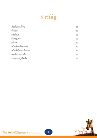 สารบัญ
       เริ่มต้นการใช้งาน									       15
       ข้อความ										                17
       คลังข้อมูล										             23
       สีและรูปทรง										            29
       รูปภาพ											                33
       เครื่องมือคณิตศาสตร์									    42
       เครื่องมือในการนำ�เสนอ								   47
       เทคนิคการสร้างสื่อ									      55
       แหล่งความรู้เพิ่มเติม									   91




The ActivClassroom by PROMETHEAN   4
 