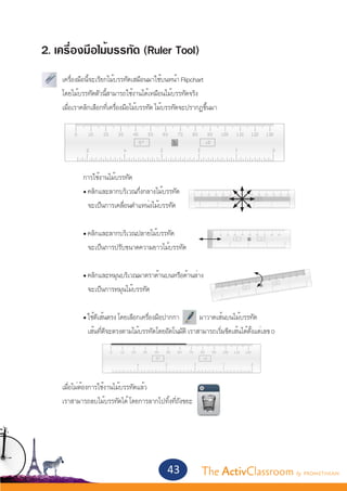2. เครื่องมือไม้บรรทัด (Ruler Tool)
	   เครื่องมือนี้จะเรียกไม้บรรทัดเสมือนมาใช้บนหน้า Flipchart
	   โดยไม้บรรทัดตัวนี้สามารถใช้งานได้เหมือนไม้บรรทัดจริง
	   เมื่อเราคลิกเลือกที่เครื่องมือไม้บรรทัด ไม้บรรทัดจะปรากฏขึ้นมา
	




		          การใช้งานไม้บรรทัด
		          • คลิกและลากบริเวณกึ่งกลางไม้บรรทัด
		            จะเป็นการเคลื่อนตำ�แหน่งไม้บรรทัด


		          • คลิกและลากบริเวณปลายไม้บรรทัด
		            จะเป็นการปรับขนาดความยาวไม้บรรทัด


		          • คลิกและหมุนบริเวณมาตราด้านบนหรือด้านล่าง
		            จะเป็นการหมุนไม้บรรทัด

		          • ใช้ตีเส้นตรง โดยเลือกเครื่องมือปากกา       มาวาดเส้นบนไม้บรรทัด
		            เส้นที่ตีจะตรงตามไม้บรรทัดโดยอัตโนมัติ เราสามารถเริ่มขีดเส้นได้ตั้งแต่เลข 0




	   เมื่อไม่ต้องการใช้งานไม้บรรทัดแล้ว
	   เราสามารถลบไม้บรรทัดได้ โดยการลากไปทิ้งที่ถังขยะ




                                              43           The ActivClassroom by PROMETHEAN
 