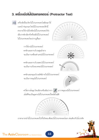 3. เครื่องมือไม้โปรแทรคเตอร์ (Protractor Tool)
       	 เครื่องมือนี้จะเรียกไม้โปรแทรคเตอร์เสมือนมาใช้
       	 บนหน้า Flipchart โดยไม้โปรแทรคเตอร์ตัวนี้
       	 สามารถใช้งานได้เหมือนไม้โปรแทรคเตอร์จริง
       	 เมื่อเราคลิกเลือกที่เครื่องมือไม้โปรแทรคเตอร์
       	 ไม้โปรแทรคเตอร์จะปรากฏขึ้นมา
       	
       		          การใช้งานไม้โปรแทรคเตอร์
       		          • คลิกและลากบริเวณศูนย์กลาง
       		            จะเป็นการเคลื่อนตำ�แหน่งไม้โปรแทรคเตอร์


       		            • คลิกและลากบริเวณขอบไม้โปรแทรคเตอร์
       		            จะเป็นการปรับขนาดของไม้โปรแทรคเตอร์


       		            • คลิกและหมุนบริเวณรัศมีภายในไม้โปรแทรคเตอร์
       		            จะเป็นการหมุนไม้โปรแทรคเตอร์



       		            • ใช้ลากเส้นมุม โดยเลือกเครื่องมือปากกา      มาวาดมุมบนไม้โปรแทรคเตอร์
       		            เส้นที่ตีจะเป็นมุมตามไม้โปรแทรคเตอร์โดยอัตโนมัติ




       	      เราสามารถนำ�ไม้โปรแทรคเตอร์ไปทิ้งถังขยะเพื่อลบไม้โปรแทรคเตอร์ออก เช่นเดียวกับไม้บรรทัด




The ActivClassroom by PROMETHEAN                     44
 