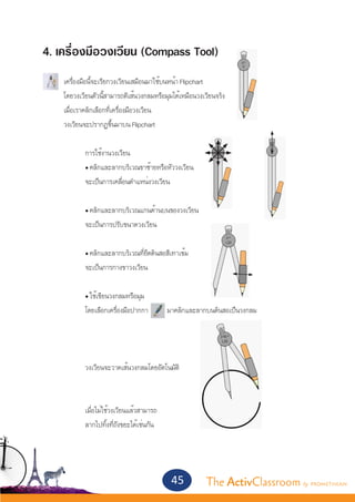 4. เครื่องมือวงเวียน (Compass Tool)
	
	 เครื่องมือนี้จะเรียกวงเวียนเสมือนมาใช้บนหน้า Flipchart
	 โดยวงเวียนตัวนี้สามารถตีเส้นวงกลมหรือมุมได้เหมือนวงเวียนจริง
	 เมื่อเราคลิกเลือกที่เครื่องมือวงเวียน
	 วงเวียนจะปรากฏขึ้นมาบน Flipchart
	
		          การใช้งานวงเวียน
		          • คลิกและลากบริเวณขาซ้ายหรือหัววงเวียน
		          จะเป็นการเคลื่อนตำ�แหน่งวงเวียน
		
		            • คลิกและลากบริเวณแกนด้านบนของวงเวียน
		            จะเป็นการปรับขนาดวงเวียน
		
		            • คลิกและลากบริเวณที่ยึดดินสอสีเทาเข้ม
		            จะเป็นการกางขาวงเวียน
		
		            • ใช้เขียนวงกลมหรือมุม
		            โดยเลือกเครื่องมือปากกา        มาคลิกและลากบนดินสอเป็นวงกลม
		



		            วงเวียนจะวาดเส้นวงกลมโดยอัตโนมัติ



		            เมื่อไม่ใช้วงเวียนแล้วสามารถ
		            ลากไปทิ้งที่ถังขยะได้เช่นกัน




                                              45         The ActivClassroom by PROMETHEAN
 