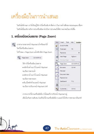 เครื่องมือในการนำ�เสนอ
	    ในหัวข้อที่ผ่านมา เราได้เรียนรู้วิธีการใช้เครื่องมือ คำ�สั่งต่าง ๆ ในการสร้างสื่อของ ActivInspire เนื้อหา	
	    ในหัวข้อนี้จะอธิบายถึงการนำ�เครื่องมือมาช่วยในการนำ�เสนอให้มีความน่าสนใจมากยิ่งขึ้น


1. เครื่องมือแว่นขยาย (Page Zoom)
 	
	    เราสามารถขยายหน้า Flipchart เข้าหรือออกได้
	    โดยใช้เครื่องมือแว่นขยาย
	    ไปที่ View > Page Zoom แล้วคลิกเลือก Page Zoom
	


		            วิธีการใช้เครื่องมือแว่นขยาย
		            • คลิกซ้ายค้างเอาไว้บนหน้า Flipchart
		            จะเป็นการขยายเข้า
		            • คลิกขวาค้างเอาไว้บนหน้า Flipchart
		            จะเป็นการขยายออก
		            • ดับเบิ้ลคลิกซ้ายบนหน้า Flipchart
		            จะเป็นการปรับมาหน้า Flipchart ปกติ

		            เราสามารถใช้งานเครื่องมืออื่น ๆ ได้ขณะที่เราปรับหน้า Flipchart อยู่
		            เพื่อป้องกันความสับสน ก่อนที่จะใช้งานเครื่องมืออื่น ๆ แนะนำ�ให้ปรับการขยายมาเป็นปกติ




                                                  47             The ActivClassroom by PROMETHEAN
 