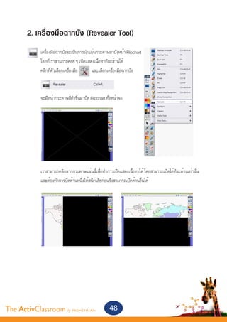 2. เครื่องมือฉากบัง (Revealer Tool)
       	    เครื่องมือฉากบังจะเป็นการนำ�แผ่นกระดาษมาบังหน้า Flipchart
       	    โดยที่เราสามารถค่อย ๆ เปิดแสดงเนื้อหาทีละส่วนได้
       	    คลิกที่ตัวเลือกเครื่องมือ    และเลือกเครื่องมือฉากบัง



       	    จะมีหน้ากระดาษสีดำ�ขึ้นมาปิด Flipchart ทั้งหน้าจอ
       	




       	    เราสามารถคลิกลากกระดาษแผ่นนีเพือทำ�การเปิดแสดงเนือหาได้ โดยสามารถเปิดได้ทละด้านเท่านัน 	
                                            ้ ่                  ้                   ี           ้
       	    และต้องทำ�การปิดด้านหนึ่งให้สนิทเสียก่อนจึงสามารถเปิดด้านอื่นได้




The ActivClassroom by PROMETHEAN                     48
 