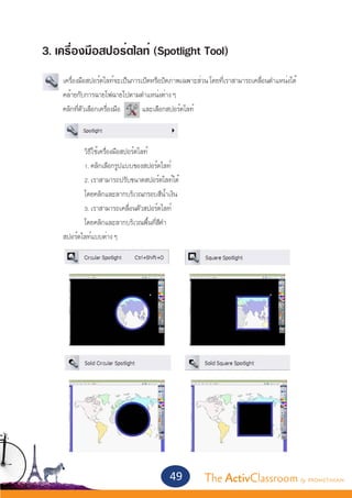 3. เครื่องมือสปอร์ตไลท์ (Spotlight Tool)
	     เครื่องมือสปอร์ตไลท์จะเป็นการเปิดหรือปิดภาพเฉพาะส่วน โดยที่เราสามารถเคลื่อนตำ�แหน่งได้
	     คล้ายกับการฉายไฟฉายไปตามตำ�แหน่งต่าง ๆ
	     คลิกที่ตัวเลือกเครื่องมือ     และเลือกสปอร์ตไลท์
	


		           วิธีใช้เครื่องมือสปอร์ตไลท์
		           1. คลิกเลือกรูปแบบของสปอร์ตไลท์
		           2. เราสามารถปรับขนาดสปอร์ตไลท์ได้
		       โดยคลิกและลากบริเวณกรอบสีน้ำ�เงิน
		       3. เราสามารถเคลื่อนตัวสปอร์ตไลท์
		       โดยคลิกและลากบริเวณพื้นที่สีดำ�
	 สปอร์ตไลท์แบบต่าง ๆ




                                             49           The ActivClassroom by PROMETHEAN
 