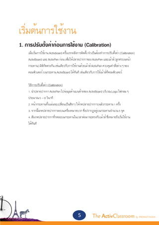เริ่มต้นการใช้งาน	
1. การปรับตั้งค่าก่อนการใช้งาน (Calibration)
	   เมื่อเริ่มการใช้งาน Activboard ครั้งแรกหลังการติดตั้ง จำ�เป็นต้องทำ�การปรับตั้งค่า (Calibration) 	
	   ActivBoard และ ActivPen ก่อน เพื่อให้ปลายปากกาของ AcitvPen และเม้าส์ (ลูกศรบนหน้า	
	   กระดาน) มีพิกัดตรงกัน เช่นเดียวกับการใช้งานด้วยเม้าส์ ActivPen ควบคุมคำ�สั่งต่าง ๆ ของ		
	   คอมพิวเตอร์ บนกระดาน ActivBoard ได้ทันที เช่นเดียวกับการใช้เม้าส์ที่คอมพิวเตอร์


	   วิธีการปรับตั้งค่า (Calibration)
	   1. นำ�ปลายปากกา ActivPen ไปจ่อมุมด้านบนซ้ายของ ActivBoard บริเวณ Logo ไฟกลม ๆ		
	   ประมาณ 5 – 6 วินาที
	   2. หน้ากระดานทั้งแผ่นจะเปลี่ยนเป็นสีขาว ให้กดปลายปากกาบนผิวกระดาน 1 ครั้ง
	   3. จากนั้นกดปลายปากกาลงบนเครื่องหมายบวก ซึ่งปรากฏอยู่บนกระดานจำ�นวน 5 จุด
	   4. สังเกตปลายปากกาที่กดลงบนกระดานในเวลาต่อมาจะตรงกับเม้าส์ ซึ่งหมายถึงเริ่มใช้งาน		
	   ได้ทันที




                                                5            The ActivClassroom by PROMETHEAN
 