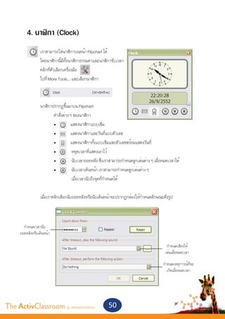 4. นาฬิกา (Clock)
         	        เราสามารถใส่นาฬิกาบนหน้า Flipchart ได้
         	        โดยนาฬิกานี้มีทั้งนาฬิกาธรรมดาและนาฬิกาจับเวลา
         	        คลิกที่ตัวเลือกเครื่องมือ
         	        ไปที่ More Tools… และเลือกนาฬิกา
         	


         	 นาฬิกาปรากฏขึ้นมาบน Flipchart
         		       คำ�สั่งต่าง ๆ ของนาฬิกา
         		           •	        แสดงนาฬิกาแบบเข็ม
         		           •	        แสดงนาฬิกาและวันที่แบบตัวเลข
         		           •	        แสดงนาฬิกาทั้งแบบเข็มและตัวเลขพร้อมแสดงวันที่
         		           •	         หยุดเวลาที่แสดงเอาไว้
         		           •	         นับเวลาถอยหลัง ซึ่งเราสามารถกำ�หนดลูกเล่นต่าง ๆ เมื่อหมดเวลาได้
         		           •	         นับเวลาเดินหน้า เราสามารถกำ�หนดลูกเล่นต่าง ๆ
           		          	         เมื่อเวลานับถึงจุดที่กำ�หนดได้
         	
         	   เมื่อเราคลิกเลือกนับถอยหลังหรือนับเดินหน้าจะปรากฏกล่องให้กำ�หนดลักษณะดังรูป



       กำ�หนดเวลานับ
     ถอยหลังหรือเดินหน้า

                                                                                         กำ�หนดเสียงให้
                                                                                        เล่นเมื่อหมดเวลา

                                                                                      กำ�หนดเหตุการณ์ที่จะ
                                                                                         เกิดเมื่อหมดเวลา




The ActivClassroom by PROMETHEAN                       50
 