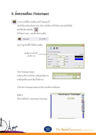 5. ข้อความเลื่อน (Tickertape)
	
	   เราสามารถใส่ข้อความเลื่อนบนหน้า Flipchart ได้
	   เช่น หัวข้อบทเรียน เตือนความจำ� เป็นการเน้นข้อความให้เกิดความน่าสนใจวิธีหนึ่ง
	   คลิกที่ตัวเลือกเครื่องมือ
	   ไปที่ More Tools… และเลือกข้อความเลื่อน



	   จะปรากฏกล่องตั้งค่าให้ข้อความเลื่อน


              พิมพ์ข้อความเลื่อนที่นี่
	                 แล้วเลือก OK




	
	   กล่อง Tickertape Speed
	   จะมีแถบปรับความเร็วในการเลื่อนของข้อความ
	   คำ�สั่งหยุดเลื่อน และคำ�สั่งแก้ไขข้อความ
	
	   ถ้าปิดกล่อง Tickertape Speed จะเป็นการลบข้อความเลื่อนออก


	   ตัวอย่าง
	   ข้อความเลื่อนคำ�ว่า ActivInspire Tickertape




                                             51          The ActivClassroom by PROMETHEAN
 
