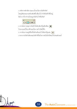 3. หลังจากคลิกเลือก Save แล้วจะเริ่มการบันทึกทันที
		   โดยปุ่มสีแดงจะกระพริบสลับสีฟ้าเพื่อแจ้งว่ากำ�ลังบันทึกวิดีโออยู่
		   สิ่งต่าง ๆ ที่เราทำ�ลงไปจะถูกบันทึกเข้าวิดีโอทันที



		   4. หากต้องการหยุดการบันทึกให้คลิกเลือกที่ปุ่มสี่เหลี่ยม
		   โปรแกรมจะใช้เวลาสักระยะในการสร้างไฟล์วิดีโอ
		   5. หากต้องการจะดูวิดีโอที่บันทึกเสร็จแล้ว ให้เลือกที่ปุ่มเล่น
		   เราสามารถบันทึกเสียงขณะบันทึกวิดีโอด้วยการต่อไมโครโฟนเข้ากับคอมพิวเตอร์




                                       53            The ActivClassroom by PROMETHEAN
 