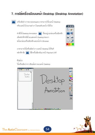 7. การใช้เครื่องมือบนหน้า Desktop (Desktop Annotation)
       	    เครื่องมือต่าง ๆ ของ ActivInspire เราสามารถใช้บนหน้า Desktop
       	    หรือบนหน้าโปรแกรมต่าง ๆ ในคอมพิวเตอร์เราได้ด้วย
       	
       	    คำ�สั่งใช้ Desktop Annotation           นี้จะอยู่บนกล่องเครื่องมือหลัก
       	    เมื่อคลิกที่คำ�สั่งนี้ จะแสดงหน้า Desktop ของเรา
       	    พร้อมกล่องเครื่องมือหลักและหน้าต่าง Browser
       	
       	    เราสามารถใช้เครื่องมือต่าง ๆ บนหน้า Desktop ได้ทันที
       	    คลิกที่คำ�สั่ง      นี้อีกครั้งเพื่อกลับมาหน้า Flipchart ปกติ
       	
       	    ตัวอย่าง
       	    ใช้เครื่องมือปากกาเขียนข้อความบนหน้า Desktop




The ActivClassroom by PROMETHEAN                        54
 