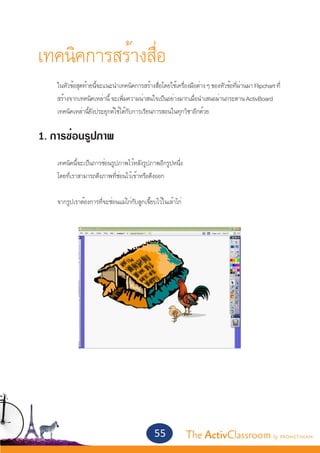 เทคนิคการสร้างสื่อ
	
	   ในหัวข้อสุดท้ายนี้จะแนะนำ�เทคนิคการสร้างสื่อโดยใช้เครื่องมือต่าง ๆ ของหัวข้อที่ผ่านมา Flipchart ที	่
	   สร้างจากเทคนิคเหล่านี้ จะเพิ่มความน่าสนใจเป็นอย่างมากเมื่อนำ�เสนอผ่านกระดาน ActivBoard 	
	   เทคนิคเหล่านี้ยังประยุกต์ใช้ได้กับการเรียนการสอนในทุกวิชาอีกด้วย


1. การซ่อนรูปภาพ
	
	   เทคนิคนี้จะเป็นการซ่อนรูปภาพไว้หลังรูปภาพอีกรูปหนึ่ง
	   โดยที่เราสามารถดึงภาพที่ซ่อนไว้เข้าหรือดึงออก


	   จากรูปเราต้องการที่จะซ่อนแม่ไก่กับลูกเจี๊ยบไว้ในเล้าไก่




                                               55             The ActivClassroom by PROMETHEAN
 