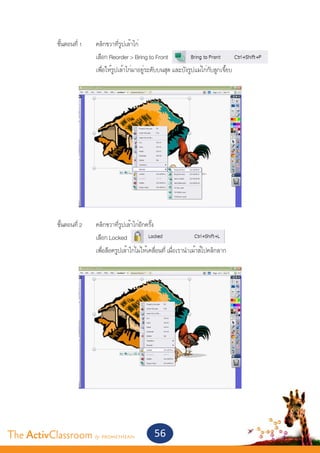 ขั้นตอนที่ 1 	   คลิกขวาที่รูปเล้าไก่
       			                เลือก Reorder > Bring to Front
       			                เพื่อให้รูปเล้าไก่มาอยู่ระดับบนสุด และบังรูปแม่ไก่กับลูกเจี๊ยบ




       	 ขั้นตอนที่ 2	    คลิกขวาที่รูปเล้าไก่อีกครั้ง
       			                เลือก Locked
       			                เพื่อล็อครูปเล้าไก่ไม่ให้เคลื่อนที่ เมื่อเรานำ�เม้าส์ไปคลิกลาก




The ActivClassroom by PROMETHEAN                     56
 
