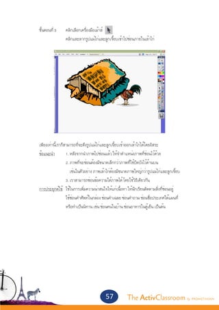 ขั้นตอนที่ 3	        คลิกเลือกเครื่องมือเม้าส์
			                    คลิกและลากรูปแม่ไก่และลูกเจี๊ยบเข้าไปซ่อนภายในเล้าไก่




	 เพียงเท่านี้เราก็สามารถที่จะดึงรูปแม่ไก่และลูกเจี้ยบเข้าออกเล้าไก่ได้โดยอิสระ
	 ข้อแนะนำ�	        1. หลังจากนำ�ภาพไปซ่อนแล้ว ให้จำ�ตำ�แหน่งภาพที่ซ่อนไว้ด้วย
			                 2. ภาพที่จะซ่อนต้องมีขนาดเล็กกว่าภาพที่ใช้ปิดบังไว้ด้านบน
			                    เช่นในตัวอย่าง ภาพเล้าไก่ต้องมีขนาดภาพใหญ่กว่ารูปแม่ไก่และลูกเจี้ยบ
			                 3. เราสามารถซ่อนข้อความใต้ภาพได้ โดยใช้วิธีเดียวกัน
	 การประยุกต์ใช้	 ใช้ในการเพิ่มความน่าสนใจให้แก่เนื้อหา ให้นักเรียนติดตามสิ่งที่ซ่อนอยู่
			                 ใช้ซ่อนคำ�ศัพท์ในกล่อง ซ่อนคำ�เฉลย ซ่อนคำ�ถาม ซ่อนชื่อประเทศใต้แผนที่
			                 หรือทำ�เป็นนิทาน เช่น ซ่อนคนในบ้าน ซ่อนอาหารในตู้เย็น เป็นต้น




                                              57           The ActivClassroom by PROMETHEAN
 