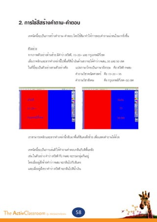 2. การใช้สีสร้างคำ�ถาม-คำ�ตอบ
       	
       	 เทคนิคนี้จะเป็นการสร้างคำ�ถาม-คำ�ตอบ โดยใช้สีมาทำ�ให้การตอบคำ�ถามน่าสนใจมากยิ่งขึ้น
       	
       	 ตัวอย่าง
       	 จากภาพตัวอย่างด้านซ้าย มีคำ�ว่า สวัสดี, 15+20= และ กรุงเทพมีกี่เขต
       	 เมื่อเราคลิกและลากคำ�เหล่านี้ไปพื้นที่สีน้ำ�เงินด้านขวาจะได้คำ�ว่า Hello, 35 และ 50 เขต
       	 ในที่นี้จะเป็นตัวอย่างสามตัวอย่างคือ 	 แปลภาษาไทยเป็นภาษาอังกฤษ 	 คือ สวัสดี-Hello
       						                                         คำ�ถามวิชาคณิตศาสตร์ 	 คือ 15+20 = 35
       						                                         คำ�ถามวิชาสังคม 	         คือ กรุงเทพมีกี่เขต-50 เขต




       	       เราสามารถคลิกและลากคำ�เหล่านี้กลับมาพื้นที่สีแดงฝั่งซ้าย เพื่อแสดงคำ�ถามได้ด้วย
       	
       	       เทคนิคนี้จะเป็นการเล่นสี ให้คำ�ถามคำ�ตอบกลืนกับสีพื้นหลัง
       	       เช่น ในตัวอย่าง คำ�ว่า สวัสดี กับ Hello จะรวมกลุ่มกันอยู่
       	       โดยเมื่ออยู่ฝั่งซ้ายคำ�ว่า Hello จะกลืนไปกับสีแดง
       	       และเมื่ออยู่ฝั่งขวาคำ�ว่า สวัสดี จะกลืนไปสีน้ำ�เงิน




The ActivClassroom by PROMETHEAN                        58
 