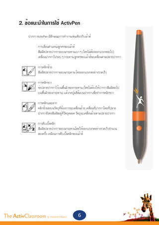 2. ข้อแนะนำ�ในการใช้ ActivPen	
       	
       	 ปากกา ActivPen มีลักษณะการทำ�งานเช่นเดียวกับเม้าส์
       	
       		       การเลื่อนตำ�แหน่งลูกศรของเม้าส์
       		       สัมผัสปลายปากกาลงบนกระดานเบา ๆ (โดยไม่ต้องออกแรงกดลงไป)
       		       เคลื่อนปากกาไปรอบ ๆ กระดาน ลูกศรของเม้าส์จะเคลื่อนตามปลายปากกา

       		           การคลิกซ้าย
       		           สัมผัสปลายปากกาลงบนกระดาน โดยออกแรงกดอย่างรวดเร็ว

       		           การคลิกขวา
       		           จ่อปลายปากกาไว้บนพื้นผิวของกระดาน (โดยไม่ต้องให้ปากกาสัมผัสลงไป
       		           บนพื้นผิวของกระดาน) แล้วกดปุ่มสีส้มบนปากกาเพื่อทำ�การคลิกขวา

       		           การคลิกและลาก
       		           คลิกซ้ายลงบนวัตถุที่ต้องการจะเคลื่อนย้าย เคลื่อนที่ปากกาโดยที่ปลาย
       		           ปากกายังคงสัมผัสอยู่ที่วัตถุตลอด วัตถุจะเคลื่อนย้ายตามปลายปากกา

       		           การดับเบิ้ลคลิก
       		           สัมผัสปลายปากกาลงบนกระดานโดยให้ออกแรงกดอย่างรวดเร็วจำ�นวน
       		           สองครั้ง เหมือนการดับเบิ้ลคลิกของเม้าส์




The ActivClassroom by PROMETHEAN                     6
 