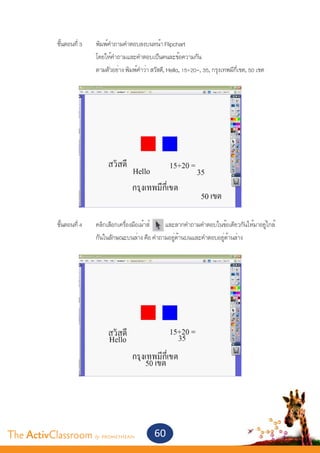 ขั้นตอนที่ 3	   พิมพ์คำ�ถามคำ�ตอบลงบนหน้า Flipchart
       			               โดยให้คำ�ถามและคำ�ตอบเป็นคนละข้อความกัน
       			               ตามตัวอย่าง พิมพ์คำ�ว่า สวัสดี, Hello, 15+20=, 35, กรุงเทพมีกี่เขต, 50 เขต
       			




       	
       	 ขั้นตอนที่ 4	   คลิกเลือกเครื่องมือเม้าส์  และลากคำ�ถามคำ�ตอบในข้อเดียวกันให้มาอยู่ใกล้	
       			               กันในลักษณะบนล่าง คือ คำ�ถามอยู่ด้านบนและคำ�ตอบอยู่ด้านล่าง




The ActivClassroom by PROMETHEAN                  60
 