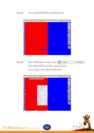 ขั้นตอนที่ 7	   ปรับขนาดสี่เหลี่ยมพื้นหลังทั้งสองรูป ให้เต็มครึ่งหน้าจอ




       	 ขั้นตอนที่ 8	       คลิกขวาที่สี่เหลี่ยมสีแดง และเลือก Locked
       			                   คลิกขวาที่สี่เหลี่ยมสีน้ำ�เงิน และเลือก Locked เช่นเดียวกัน
       			                   เพราะเราไม่ต้องการที่จะเคลื่อนย้ายสี่เหลี่ยมทั้งสอง


       			




The ActivClassroom by PROMETHEAN                       62
 