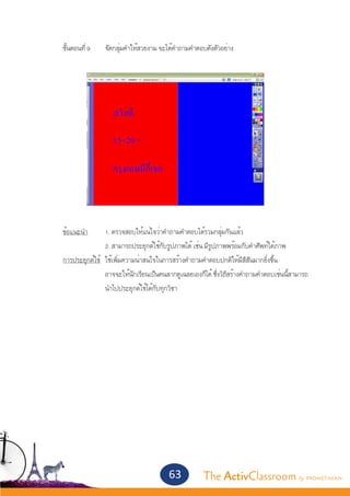 ขั้นตอนที่ 9	   จัดกลุ่มคำ�ให้สวยงาม จะได้คำ�ถามคำ�ตอบดังตัวอย่าง




	
	 ข้อแนะนำ�	          1. ตรวจสอบให้แน่ใจว่าคำ�ถามคำ�ตอบได้รวมกลุ่มกันแล้ว
			                   2. สามารถประยุกต์ใช้กับรูปภาพได้ เช่น มีรูปภาพพร้อมกับคำ�ศัพท์ใต้ภาพ
	 การประยุกต์ใช้	     ใช้เพิ่มความน่าสนใจในการสร้างคำ�ถามคำ�ตอบปกติให้มีสีสันมากยิ่งขึ้น
			                   อาจจะให้นักเรียนเป็นคนลากดูเฉลยเองก็ได้ ซึ่งวิธีสร้างคำ�ถามคำ�ตอบเช่นนี้สามารถ	
			                   นำ�ไปประยุกต์ใช้ได้กับทุกวิชา




                                              63           The ActivClassroom by PROMETHEAN
 