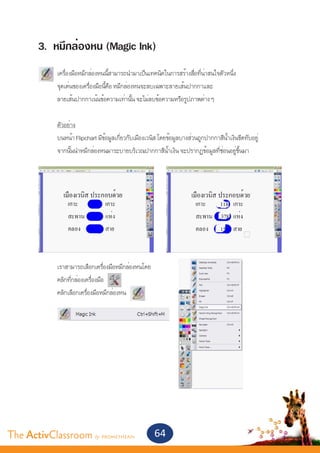 3. หมึกล่องหน (Magic Ink)
       	
       	    เครื่องมือหมึกล่องหนนี้สามารถนำ�มาเป็นเทคนิคในการสร้างสื่อที่น่าสนใจตัวหนึ่ง
       	    จุดเด่นของเครื่องมือนี้คือ หมึกล่องหนจะลบเฉพาะลายเส้นปากกาและ
       	    ลายเส้นปากกาเน้นข้อความเท่านั้น จะไม่ลบข้อความหรือรูปภาพต่าง ๆ


       	    ตัวอย่าง
       	    บนหน้า Flipchart มีข้อมูลเกี่ยวกับเมืองเวนิส โดยข้อมูลบางส่วนถูกปากกาสีน้ำ�เงินขีดทับอยู่	
       	    จากนั้นนำ�หมึกล่องหนมาระบายบริเวณปากกาสีน้ำ�เงิน จะปรากฏข้อมูลที่ซ่อนอยู่ขึ้นมา




       	    เราสามารถเลือกเครื่องมือหมึกล่องหนโดย
       	    คลิกที่กล่องเครื่องมือ
       	    คลิกเลือกเครื่องมือหมึกล่องหน




The ActivClassroom by PROMETHEAN                       64
 