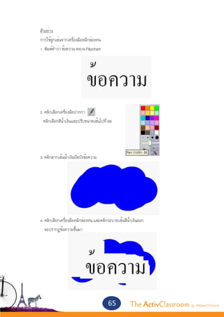 ตัวอย่าง
	           การใช้ลูกเล่นจากเครื่องมือหมึกล่องหน
	           1. พิมพ์คำ�ว่า ข้อความ ลงบน Flipchart
	




	           2. คลิกเลือกเครื่องมือปากกา
    	         คลิกเลือกสีน้ำ�เงินและปรับขนาดเส้นไปที่ 86




	           3. คลิกลากเส้นน้ำ�เงินปิดบังข้อความ




	           4. คลิกเลือกเครื่องมือหมึกล่องหน และคลิกระบายเส้นสีน้ำ�เงินออก
        	      จะปรากฏข้อความขึ้นมา




                                                     65          The ActivClassroom by PROMETHEAN
 