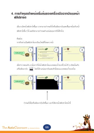 4. การกำ�หนดตำ�แหน่งเริ่มต้นของเครื่องมือฉากบังบนหน้า
         ฟลิปชาร์ต
       	
       	    เมื่อเราเปิดหน้าฟลิปชาร์ตขึ้นมา เราสามารถกำ�หนดให้เครื่องมือฉากบังแสดงขึ้นมาพร้อมกับหน้า
       	    ฟลิปชาร์ตนั้น ๆ ได้ และยังสามารถกำ�หนดตำ�แหน่งของฉากบังได้อีกด้วย
       	
       	    ตัวอย่าง
       	    จากตัวอย่างเป็นฟลิปชาร์ตบทเรียน โดยมีทั้งหมด 3 หน้า


                              1                                     2                                   3


       	    เมื่อทำ�การสอนจริง เราต้องการให้หน้าฟลิปชาร์ตแบบทดสอบท้ายบทนี้ (หน้าที่ 2) เปิดพร้อมกับ		
       	    เครื่องมือฉากบัง          โดยให้ตำ�แหน่งฉากบังแสดงหัวข้อของแบบทดสอบท้ายบทด้วย


                              1                                     2                                   3



       	
       		            กำ�หนดให้มีเครื่องมือฉากบังเปิดขึ้นมา เวลาที่เลือกหน้าฟลิปชาร์ตหน้านี้




The ActivClassroom by PROMETHEAN                     66
 