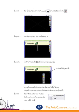 ขั้นตอนที่ 1 	   เลือกใช้งานเครื่องมือฉากบัง (Revealer)           ภายในตัวเลือกเครื่องมือ




	
	     ขั้นตอนที่ 2 	   คลิกเลื่อนฉากบังลงมายังตำ�แหน่งที่ต้องการ




	     ขั้นตอนที่ 3	    คลิกที่คำ�สั่งคุณสมบัติ   บริเวณด้านบนขวาของฉากบัง

									                                                                           บริเวณคำ�สั่งคุณสมบัติ




			                    ในบางครั้งกล่องเครื่องมือหลักจะบังคำ�สั่งคุณสมบัตินี้อยู่ ให้เลื่อน
			                    กล่องเครื่องมือหลักหลบออกมา เพื่อที่จะคลิกคำ�สั่งคุณสมบัติได้ง่ายยิ่งขึ้น	
	 ขั้นตอนที่ 4	        เลือกคำ�สั่ง Save Revealer Position
			                    เพื่อกำ�หนดตำ�แหน่งเริ่มต้นของฉากบัง
			                    บนหน้าฟลิปชาร์ตนี้


                                                 67             The ActivClassroom by PROMETHEAN
 