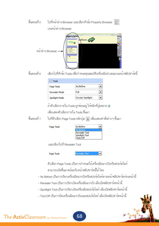 ขั้นตอนที่ 5	         ไปที่หน้าต่าง Browser และเลือกหัวข้อ Property Browser
       			                     บนหน้าต่าง Browser




                      หน้าต่าง Browser


       	
       	      ขั้นตอนที่ 6 	   เลือกไปที่หัวข้อ Tools เพื่อกำ�หนดคุณสมบัติเครื่องมือนำ�เสนอบนหน้าฟลิปชาร์ตนี้




       			                     ถ้าตัวเลือกภายใน Tools ถูกซ่อนอยู่ ให้คลิกที่ปุ่มขยาย
       			                     เพื่อแสดงตัวเลือกภายใน Tools ขึ้นมา
       	 ขั้นตอนที่ 7	         ไปที่ตัวเลือก Page Tools คลิกปุ่ม เพื่อแสดงคำ�สั่งต่าง ๆ ขึ้นมา


       									

       			                     และเลือกไปที่ Revealer Tool



       			          ตัวเลือก Page Tools เป็นการกำ�หนดให้เครื่องมือฉากบังหรือสปอร์ตไลท์
       			          สามารถเปิดขึ้นมาพร้อมกับหน้าฟลิปชาร์ตนี้ได้ โดย
       		   - As Before เป็นการเรียกเครื่องมือฉากบังหรือสปอร์ตไลท์ตามหน้าฟลิปชาร์ตก่อนหน้านี้
       		   - Revealer Tool เป็นการเรียกเปิดเครื่องมือฉากบัง เมื่อเปิดฟลิปชาร์ตหน้านี้
         		 - Spotlight Tool เป็นการเรียกเปิดเครื่องมือสปอร์ตไลท์ เมื่อเปิดฟลิปชาร์ตหน้านี้
       		   - Tool Off เป็นการปิดเครื่องมือฉากบังและสปอร์ตไลท์ เมื่อเปิดฟลิปชาร์ตหน้านี้
         			
       	

The ActivClassroom by PROMETHEAN                        68
 