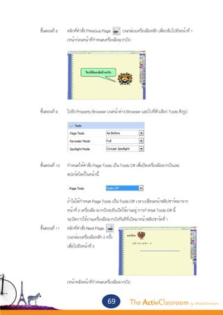 ขั้นตอนที่ 8	       คลิกที่คำ�สั่ง Previous Page      บนกล่องเครื่องมือหลัก เพื่อกลับไปยังหน้าที่ 1
			                   (หน้าก่อนหน้าที่กำ�หนดเครื่องมือฉากบัง)




	


	     ขั้นตอนที่ 9	   ไปยัง Property Browser บนหน้าต่าง Browser และไปที่ตัวเลือก Tools ดังรูป




	 ขั้นตอนที่ 10	      กำ�หนดให้คำ�สั่ง Page Tools เป็น Tools Off เพื่อปิดเครื่องมือฉากบังและ
			                   สปอร์ตไลท์ในหน้านี้
			

			                   ถ้าไม่ได้กำ�หนด Page Tools เป็น Tools Off เวลาเปลี่ยนหน้าฟลิปชาร์ตมาจาก
			                   หน้าที่ 2 เครื่องมือ ฉากบังจะยังเปิดใช้งานอยู่ การกำ�หนด Tools Off นี้
			                   จะปิดการใช้งานเครื่องมือฉากบังทันทีที่เปิดมาหน้าฟลิปชาร์ตที่ 1
	 ขั้นตอนที่ 11	      คลิกที่คำ�สั่ง Next Page
			                   บนกล่องเครื่องมือหลัก 2 ครั้ง
			                   เพื่อไปยังหน้าที่ 3




			                   (หน้าหลังหน้าที่กำ�หนดเครื่องมือฉากบัง)	


                                               69            The ActivClassroom by PROMETHEAN
 