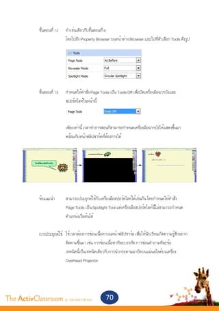 ขั้นตอนที่ 12	    ทำ�เช่นเดียวกับขั้นตอนที่ 9
       			                 โดยไปยัง Property Browser บนหน้าต่าง Browser และไปที่ตัวเลือก Tools ดังรูป




       	 ขั้นตอนที่ 13	    กำ�หนดให้คำ�สั่ง Page Tools เป็น Tools Off เพื่อปิดเครื่องมือฉากบังและ
       			                 สปอร์ตไลท์ในหน้านี้
       			


       			                 เพียงเท่านี้ เวลาทำ�การสอนก็สามารถกำ�หนดเครื่องมือฉากบังให้แสดงขึ้นมา
       			                 พร้อมกับหน้าฟลิปชาร์ตที่ต้องการได้




       	 ข้อแนะนำ�	        สามารถประยุกต์ใช้กับเครื่องมือสปอร์ตไลท์ได้เช่นกัน โดยกำ�หนดให้คำ�สั่ง
       			                 Page Tools เป็น Spotlight Tool แต่เครื่องมือสปอร์ตไลท์นี้ไม่สามารถกำ�หนด
       			                 ตำ�แหน่งเริ่มต้นได้


       	 การประยุกต์ใช้	   ใช้เวลาต้องการซ่อนเนื้อหาบนหน้าฟลิปชาร์ต เพื่อให้นักเรียนเกิดความรู้สึกอยาก
       			                 ติดตามขึ้นมา เช่น การซ่อนเนื้อหาทีละบรรทัด การซ่อนคำ�ถามทีละข้อ
       			                 เทคนิคนี้เป็นเทคนิคเดียวกับการนำ�กระดาษมาปิดบนแผ่นสไลด์บนเครื่อง
       			                 Overhead Projector




The ActivClassroom by PROMETHEAN                    70
 