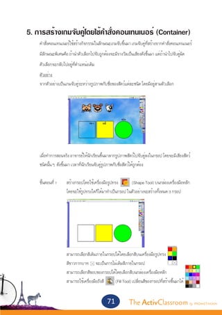 5. การสร้างเกมจับคู่โดยใช้คำ�สั่งคอนเทนเนอร์ (Container)
	     คำ�สั่งคอนเทนเนอร์ใช้สร้างกิจกรรมในลักษณะเกมจับขึ้นมา เกมจับคู่ที่สร้างจากคำ�สั่งคอนเทนเนอร์
	     มีลักษณะพิเศษคือ ถ้านำ�ตัวเลือกไปจับถูกต้องจะมีรางวัลเป็นเสียงดังขึ้นมา แต่ถ้านำ�ไปจับคู่ผิด
	     ตัวเลือกจะกลับไปอยู่ที่ตำ�แหน่งเดิม
 	    ตัวอย่าง
	     จากตัวอย่างเป็นเกมจับคู่ระหว่างรูปภาพกับชื่อของสัตว์แต่ละชนิด โดยมีอยู่สามตัวเลือก




	     เมื่อทำ�การสอนจริง อาจารย์ให้นักเรียนขึ้นมาลากรูปภาพสัตว์ไปจับคู่ลงในกรอป โดยจะมีเสียงสัตว์
	     ชนิดนั้น ๆ ดังขึ้นมา เวลาที่นักเรียนจับคู่รูปภาพกับชื่อสัตว์ได้ถูกต้อง


	 ขั้นตอนที่ 1 	       สร้างกรอปโดยใช้เครื่องมือรูปทรง      (Shape Tool) บนกล่องเครื่องมือหลัก
			                    โดยจะใช้รูปทรงใดก็ได้มาทำ�เป็นกรอป ในตัวอย่างจะสร้างทั้งหมด 3 กรอป
		




			
			                    สามารถเลือกสีเติมภายในกรอปได้โดยเลือกสีบนเครื่องมือรูปทรง
			                    สีขาวกากบาท จะเป็นการไม่เติมสีภายในกรอป
			                    สามารถเลือกสีขอบของกรอปได้โดยเลือกสีบนกล่องเครื่องมือหลัก
			                    สามารถใช้เครื่องมือถังสี  (Fill Tool) เปลี่ยนสีของกรอปที่สร้างขึ้นมาได้


                                                71            The ActivClassroom by PROMETHEAN
 