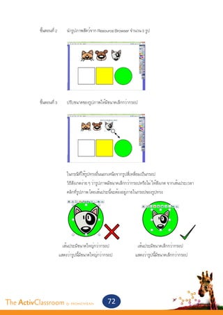 ขั้นตอนที่ 2 	      นำ�รูปภาพสัตว์จาก Resource Browser จำ�นวน 3 รูป		
       			




       	 ขั้นตอนที่ 3	       ปรับขนาดของรูปภาพให้มีขนาดเล็กกว่ากรอป
       			




           	



       			                   ในกรณีที่ใช้รูปทรงอื่นนอกเหนือจากรูปสี่เหลี่ยมเป็นกรอป
       			                   วิธีสังเกตง่าย ๆ ว่ารูปภาพมีขนาดเล็กกว่ากรอปหรือไม่ ให้สังเกต จากเส้นประเวลา
       			                   คลิกที่รูปภาพ โดยเส้นประนี้จะต้องอยู่ภายในกรอปของรูปทรง



       	



       	       	           เส้นประมีขนาดใหญ่กว่ากรอป	                 เส้นประมีขนาดเล็กกว่ากรอป		
       	                 แสดงว่ารูปนี้มีขนาดใหญ่กว่ากรอป 		          แสดงว่ารูปนี้มีขนาดเล็กกว่ากรอป 	




The ActivClassroom by PROMETHEAN                     72
 