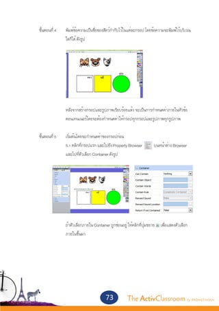 ขั้นตอนที่ 4	   พิมพ์ข้อความเป็นชื่อของสัตว์กำ�กับไว้ในแต่ละกรอป	โดยข้อความจะพิมพ์ไว้บริเวณ
			               ใดก็ได้ ดังรูป	
			




			               หลังจากสร้างกรอปและรูปภาพเรียบร้อยแล้ว จะเป็นการกำ�หนดค่าภายในหัวข้อ
			               คอนเทนเนอร์โดยจะต้องกำ�หนดค่าให้กรอปทุกกรอปและรูปภาพทุกรูปภาพ
	
	 ขั้นตอนที่ 5	   เริ่มต้นโดยจะกำ�หนดค่าของกรอปก่อน
			               5.1 คลิกที่กรอปแรก และไปยัง Property Browser 	        บนหน้าต่าง Browser
			               และไปที่ตัวเลือก Container ดังรูป




	
			               ถ้าตัวเลือกภายใน Container ถูกซ่อนอยู่ ให้คลิกที่ปุ่มขยาย เพื่อแสดงตัวเลือก
			               ภายในขึ้นมา



	



			
                                          73           The ActivClassroom by PROMETHEAN
 