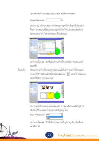 5.5 กำ�หนดคำ�สั่ง Reward Sound Location เพื่อเลือกเสียงรางวัล



			               คลิกเลือก เพื่อเลือกเสียงรางวัล โดยจะปรากฏหน้าต่างขึ้นมาให้เลือกเสียงที่
			               ต้องการ โดยเสียงในที่นี้จะเป็นเสียงประเภทใดก็ได้ เช่น เสียงเพลง เสียงทั่วไป
			               หรือคลิปเสียงต่าง ๆ ในตัวอย่าง เลือกให้เล่นเสียงแมว




			               5.6 ทำ�ตามขั้นตอน 5.1 อีกครั้ง โดยกำ�หนดค่าให้กับกรอปอื่น ๆ ที่เหลือบนหน้า
			               ฟลิปชาร์ต
	 ขั้นตอนที่ 6	   หลังจากกำ�หนดค่าให้กับกรอปทุกกรอปครบแล้ว ให้มากำ�หนดค่าให้กับรูปภาพ
			               6.1 คลิกที่รูปภาพแรก และไปยัง Property Browser           บนหน้าต่าง Browser
			               และไปที่ตัวเลือก Container ดังรูป




		
			               6.2 กำ�หนดคำ�สั่ง Return if not contained จาก False เป็น True เพื่อให้รูปภาพ
			               กลับไปอยู่ที่ตำ�แหน่งเดิม ถ้านำ�รูปภาพไปจับคู่ไม่ถูกต้อง



			               6.3 ทำ�ตามขั้นตอน 6.1 อีกครั้ง โดยกำ�หนดค่าให้กับรูปภาพรูปอื่น ๆ ที่เหลือบน
			               หน้าฟลิปชาร์ต


                                           75           The ActivClassroom by PROMETHEAN
 