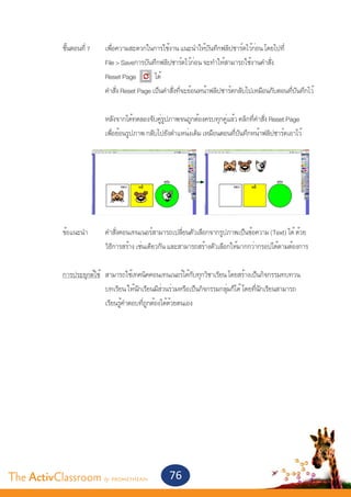 ขั้นตอนที่ 7	       เพื่อความสะดวกในการใช้งาน แนะนำ�ให้บันทึกฟลิปชาร์ตไว้ก่อน โดยไปที่
       			                   File > Saveการบันทึกฟลิปชาร์ตไว้ก่อน จะทำ�ให้สามารถใช้งานคำ�สั่ง
       			                   Reset Page          ได้
       			                   คำ�สั่ง Reset Page เป็นคำ�สั่งที่จะย้อนหน้าฟลิปชาร์ตกลับไปเหมือนกับตอนที่บันทึกไว้
       		
       			                   หลังจากได้ทดลองจับคู่รูปภาพจนถูกต้องครบทุกคู่แล้ว คลิกที่คำ�สั่ง Reset Page
       			                   เพื่อย้อนรูปภาพ กลับไปยังตำ�แหน่งเดิม เหมือนตอนที่บันทึกหน้าฟลิปชาร์ตเอาไว้




       	 ข้อแนะนำ�	          คำ�สั่งคอนเทนเนอร์สามารถเปลี่ยนตัวเลือกจากรูปภาพเป็นข้อความ (Text) ได้ ด้วย
       			                   วิธีการสร้าง เช่นเดียวกัน และสามารถสร้างตัวเลือกให้มากกว่ากรอปได้ตามต้องการ


       	 การประยุกต์ใช้	 สามารถใช้เทคนิคคอนเทนเนอร์ได้กับทุกวิชาเรียน โดยสร้างเป็นกิจกรรมทบทวน
       			               บทเรียน ให้นักเรียนมีส่วนร่วมหรือเป็นกิจกรรมกลุ่มก็ได้ โดยที่นักเรียนสามารถ
       			               เรียนรู้คำ�ตอบที่ถูกต้องได้ด้วยตนเอง




The ActivClassroom by PROMETHEAN                      76
 