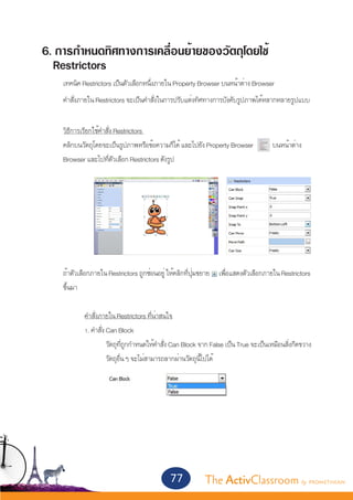 6. การกำ�หนดทิศทางการเคลื่อนย้ายของวัตถุโดยใช้
  Restrictors
	      เทคนิค Restrictors เป็นตัวเลือกหนึ่งภายใน Property Browser บนหน้าต่าง Browser
	      คำ�สั่งภายใน Restrictors จะเป็นคำ�สั่งในการปรับแต่งทิศทางการบังคับรูปภาพได้หลากหลายรูปแบบ
	
	 วิธีการเรียกใช้คำ�สั่ง Restrictors
	 คลิกบนวัตถุโดยจะเป็นรูปภาพหรือข้อความก็ได้ และไปยัง Property Browser 	              บนหน้าต่าง
	 Browser และไปที่ตัวเลือก Restrictors ดังรูป
		




	
	      ถ้าตัวเลือกภายใน Restrictors ถูกซ่อนอยู่ ให้คลิกที่ปุ่มขยาย เพื่อแสดงตัวเลือกภายใน Restrictors
	      ขึ้นมา

		 คำ�สั่งภายใน Restrictors ที่น่าสนใจ
		 1. คำ�สั่ง Can Block
			           วัตถุที่ถูกกำ�หนดให้คำ�สั่ง Can Block จาก False เป็น True จะเป็นเหมือนสิ่งกีดขวาง
			           วัตถุอื่น ๆ จะไม่สามารถลากผ่านวัตถุนี้ไปได้
				


		




                                               77           The ActivClassroom by PROMETHEAN
 