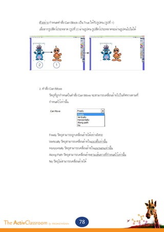 ตัวอย่าง กำ�หนดคำ�สั่ง Can Block เป็น True ให้กับรูปคน (รูปที่ 1)
       		          เมื่อลากรูปสัตว์ประหลาด (รูปที่ 2) ผ่านรูปคน รูปสัตว์ประหลาดจะผ่านรูปคนไปไม่ได้		




                   2            1

       		
       		          2. คำ�สั่ง Can Move
       			 วัตถุที่ถูกกำ�หนดในคำ�สั่ง Can Move จะสามารถเคลื่อนย้ายไปในทิศทางตามที่
       			 กำ�หนดไว้เท่านั้น
       				




       			                 Freely วัตถุสามารถถูกเคลื่อนย้ายได้อย่างอิสระ
       			                 Vertically วัตถุสามารถเคลื่อนย้ายในแนวตั้งเท่านั้น
       			                 Horizontally วัตถุสามารถเคลื่อนย้ายในแนวนอนเท่านั้น			
       			                 Along Path วัตถุสามารถเคลื่อนย้ายตามเส้นทางที่กำ�หนดไว้เท่านั้น
       			                 No วัตถุไม่สามารถเคลื่อนย้ายได้




The ActivClassroom by PROMETHEAN                   78
 