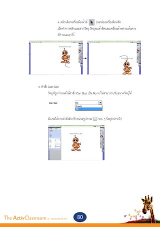 4. คลิกเลือกเครื่องมือเม้าส์     บนกล่องเครื่องมือหลัก
       				                       เมื่อทำ�การคลิกและลากวัตถุ วัตถุจะเข้ายึดและเคลื่อนย้ายตามเส้นทาง
       				                       ที่กำ�หนดเอาไว้




       	
       		        3. คำ�สั่ง Can Size
       			               วัตถุที่ถูกกำ�หนดให้คำ�สั่ง Can Size เป็น No จะไม่สามารถปรับขนาดวัตถุได้



       			
       			               สังเกตได้จากคำ�สั่งตัวปรับขนาดรูปภาพ       รอบ ๆ วัตถุจะหายไป




The ActivClassroom by PROMETHEAN                  80
 